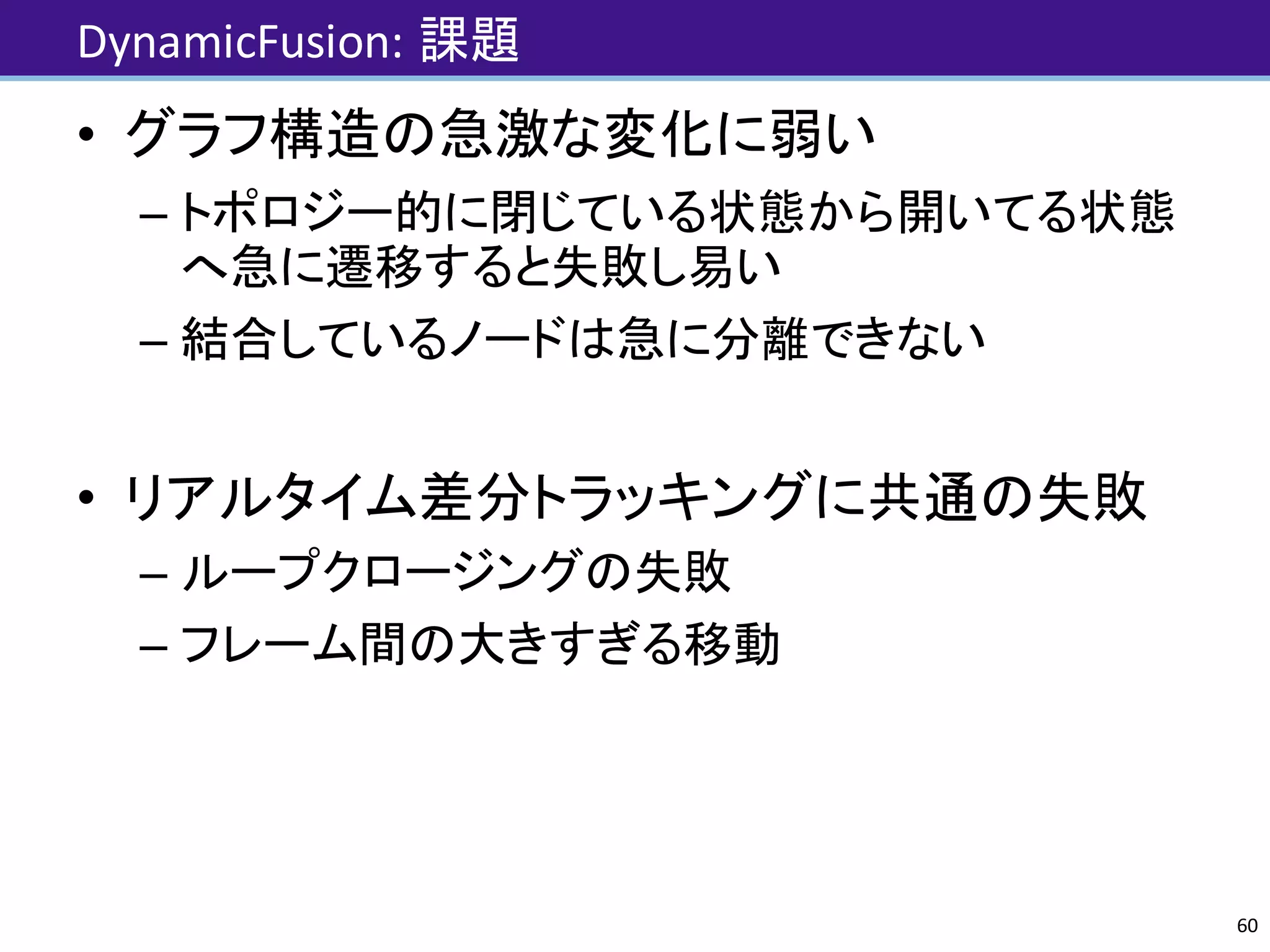 DynamicFusion:	課題
• グラフ構造の急激な変化に弱い
– トポロジー的に閉じている状態から開いてる状態
へ急に遷移すると失敗し易い
– 結合しているノードは急に分離できない
• リアルタイム差分トラッキングに共通の失敗
– ループクロージングの失敗
– フレーム間の大きすぎる移動
60
 
