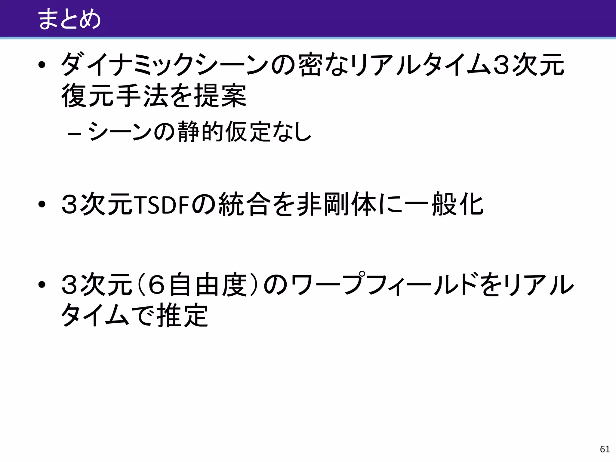 まとめ
• ダイナミックシーンの密なリアルタイム３次元
復元手法を提案
– シーンの静的仮定なし
• ３次元TSDFの統合を非剛体に一般化
• ３次元（６自由度）のワープフィールドをリアル
タイムで推定
61
 