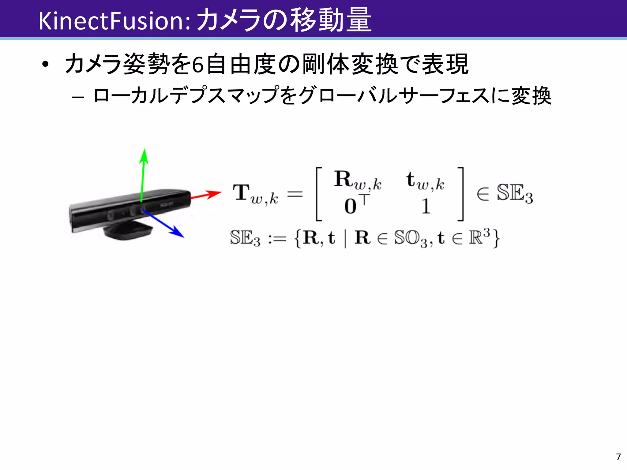 KinectFusion:	カメラの移動量
• カメラ姿勢を6自由度の剛体変換で表現
– ローカルデプスマップをグローバルサーフェスに変換
7
 