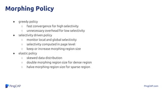 PingCAP.com
Morphing Policy
● greedy policy
○ fast convergence for high selectivity
○ unnecessary overhead for low selectivity
● selectivity driven policy
○ monitor local and global selectivity
○ selectivity computed in page level
○ keep or increase morphing region size
● elastic policy
○ skewed data distribution
○ double morphing region size for dense region
○ halve morphing region size for sparse region
 