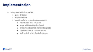 PingCAP.com
Implementation
● integrated with PostgreSQL
○ page ID cache
○ tuple ID cache
○ result cache to respect order property
■ hash-based data structure
■ store additional tuples found
■ check result cache before index probe
■ pipeline breaker to some extent
■ spill to disk when short of memory
 