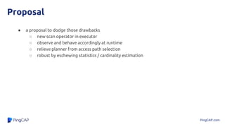 PingCAP.com
Proposal
● a proposal to dodge those drawbacks
○ new scan operator in executor
○ observe and behave accordingly at runtime
○ relieve planner from access path selection
○ robust by eschewing statistics / cardinality estimation
 