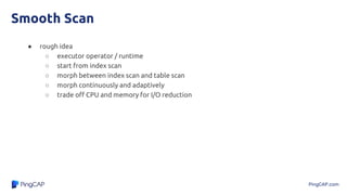 PingCAP.com
Smooth Scan
● rough idea
○ executor operator / runtime
○ start from index scan
○ morph between index scan and table scan
○ morph continuously and adaptively
○ trade off CPU and memory for I/O reduction
 