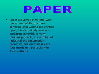 Paper is a versatile material with many uses. Whilst the most common is for writing and printing upon, it is also widely used as a packaging material, in many cleaning products, in a number of industrial and construction processes, and occasionally as a food ingredient, particularly in Asian cultures. PAPER 