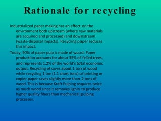 Rationale for recycling Industrialized paper making has an effect on the environment both upstream (where raw materials are acquired and processed) and downstream (waste-disposal impacts). Recycling paper reduces this impact. Today, 90% of paper pulp is made of wood. Paper production accounts for about 35% of felled trees,   and represents 1.2% of the world's total economic output. Recycling of saves about 1 ton of wood while recycling 1 ton (1.1 short tons) of printing or copier paper saves slightly more than 2 tons of wood.   This is because Kraft Pulping requires twice as much wood since it removes lignin to produce higher quality fibers than mechanical pulping processes.  