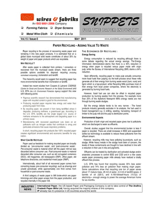 SNIPPETSAn ISO 9001:2008 Company
Forming Fabrics Dryer Screens
Metal Wire Cloth C h e m i c a l s
Vol.15 / Issue-5 MAY 2011 www.wirefabrik.com/snippets/May11.pdf
PAPER RECYCLING - ADDING VALUE TO WASTE
Paper recycling is the process of recovering waste paper and
remaking it into new paper products. It is estimated that on a
global basis municipal solid waste constitutes of about 35% by
weight of paper and paper products which are recyclable.
WHY RECYCLE ?
After waste paper is collected from printers / converters or
recovered from the municipal waste stream, there are three
possible options available for disposal: recycling (including
centralised composting), incineration and landfill.
This hierarchy would seem to suggest that recycling paper has
more environmental benefits than incineration or landfill.
Indeed two recent studies from Coopers & Lybrand: CSERGE
(Centre for Social and Economic Research on the Global Environment) and
U.S. EPA (the U.S. Environment Protection Agency) support this view
with following points:
Rigorous scientific research has demonstrated that manufacturing
paper with recycled content is good for the environment.
Producing recycled paper requires less energy and water than
producing paper from trees.
By recycling paper, we prevent it from being landfilled where it
degrades, producing methane, a greenhouse gas. According to
the U.S. EPA, landfills are the single largest U.S. source of
methane emissions to the atmosphere and degrading paper is a
primary cause.
Manufacturing with recovered paperboard cuts down on air
pollutants such as nitrogen oxides that contribute to smog and
particulate emissions that cause respiratory problems.
In short, recycling paper into products like 100% recycled paper
creates significant environmental and economic benefits for any
nation.
WHAT CAN BE RECYCLED
Paper used as feedstock for making recycled paper are broadly
divided as: ‘pre-consumer waste’, and ‘post-consumer waste’.
Pre-consumer waste is material which left the paper mill but was
discarded before consumer use. Post-consumer waste is material
discarded after consumer use, such as old corrugated containers
(OCC), old magazines, old newspapers (ONP), office paper, old
telephone directories, and residential mixed paper (RMP).
Internationally, about half of all recovered paper comes from
converting losses (pre-consumer recycling), such as shavings and
unsold periodicals; while approximately one third comes from
household or post-consumer waste.
A third category of waste paper is Mill broke which are paper
trimmings and other paper scraps from the paper production, and
recycled internally in the paper mill.
TH E ECONOMICS OF RECYCLING :
Energy Saving
Energy consumption is reduced by recycling, although there is
some debate regarding the actual energy savings. The Energy
Information Administration claims that there is a 40% reduction in
energy when paper is recycled versus paper made with virgin
pulp, while the Bureau of International Recycling (BIR) claims a 64%
reduction.
Seen differently, recycling paper to make pulp actually consumes
more fossil fuels than pulping via the kraft process since these mills
generate all of their energy from burning waste wood (bark, roots) and
lignin which is a bye-product, while Recycling Mills purchase most of
their energy from local power companies, where the electricity is
generated by burning fossil fuels.
However, fossil fuel use can also be offset in recycled paper
production by burning wastes from the process. For example more
than 20% of the Aylesford Newsprint Mill's energy needs are met
through burning waste sludges.
But the energy debate tends to be very narrow : The forest
products industry generally excludes in its analysis, the fuel used in
forest management e.g. in drilling, seeding, harvesting, transport of
timber to the pulp mill and the pulp to distribution points.
Environmental Aspects
Production of both virgin and recycled paper gives rise to pollutants
which are discharged to water as effluents.
Overall, studies suggest that the environmental burden is less if
paper is recycled. There are small increases in BOD and suspended
solids but technology is available to reduce these pollutants from the
effluent stream.
However, recycling mills may have polluting by-products, such as
sludge. While heavy metals in the sludge have been of concern, the
levels of these contaminants are thought to have declined in line with
a reduction in their use in inks and pigments.
Effluents can be treated by clarification and activated sludge and/or
anaerobic processes to control BOD and COD and in a few cases
waste paper processing paper mills already have realized a totally
effluent-free process.
U.S. EPA has found that recycling causes 35% less water
pollution and 74% less air pollution than making virgin paper.
Some calculations show that recycling one ton of paper saves
about 17 mature trees, 26 m3 of water, 2.3 m3 of landfill space, 2
barrels of oil (320 l), and 4,100 kilowatt-hours (15 GJ) of
electricity— enough energy to power the average American home
for six months.
International Paper, the US based Paper and Packaging Company is set to take control of The Andhra
Pradesh Paper Mills Ltd, having acquired the majority shares of this company.
IP already has it’s presence in 20 countries around the world.
INDUSTRY
NEWS
 