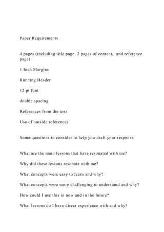 Paper Requirements
4 pages (including title page, 2 pages of content, and reference
page)
1 Inch Margins
Running Header
12 pt font
double spacing
References from the text
Use of outside references
Some questions to consider to help you draft your response
What are the main lessons that have resonated with me?
Why did these lessons resonate with me?
What concepts were easy to learn and why?
What concepts were more challenging to understand and why?
How could I use this in now and in the future?
What lessons do I have direct experience with and why?
 