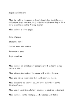 Paper requirements
Must be eight to ten pages in length (excluding the title page,
references page, exhibits, etc.) and formatted according to APA
style as outlined in the Writing Center.
Must include a cover page:
Title of paper
Student’s name
Course name and number
Instructor’s name
Date submitted
Must include an introductory paragraph with a clearly stated
thesis or topic.
Must address the topic of the paper with critical thought.
Must end with a conclusion that reaffirms your thesis.
Must document all sources in APA style as outlined in the
Writing Center.
Must use at least five scholarly sources, in addition to the text.
Must include, on the final page, a Reference List that is
 