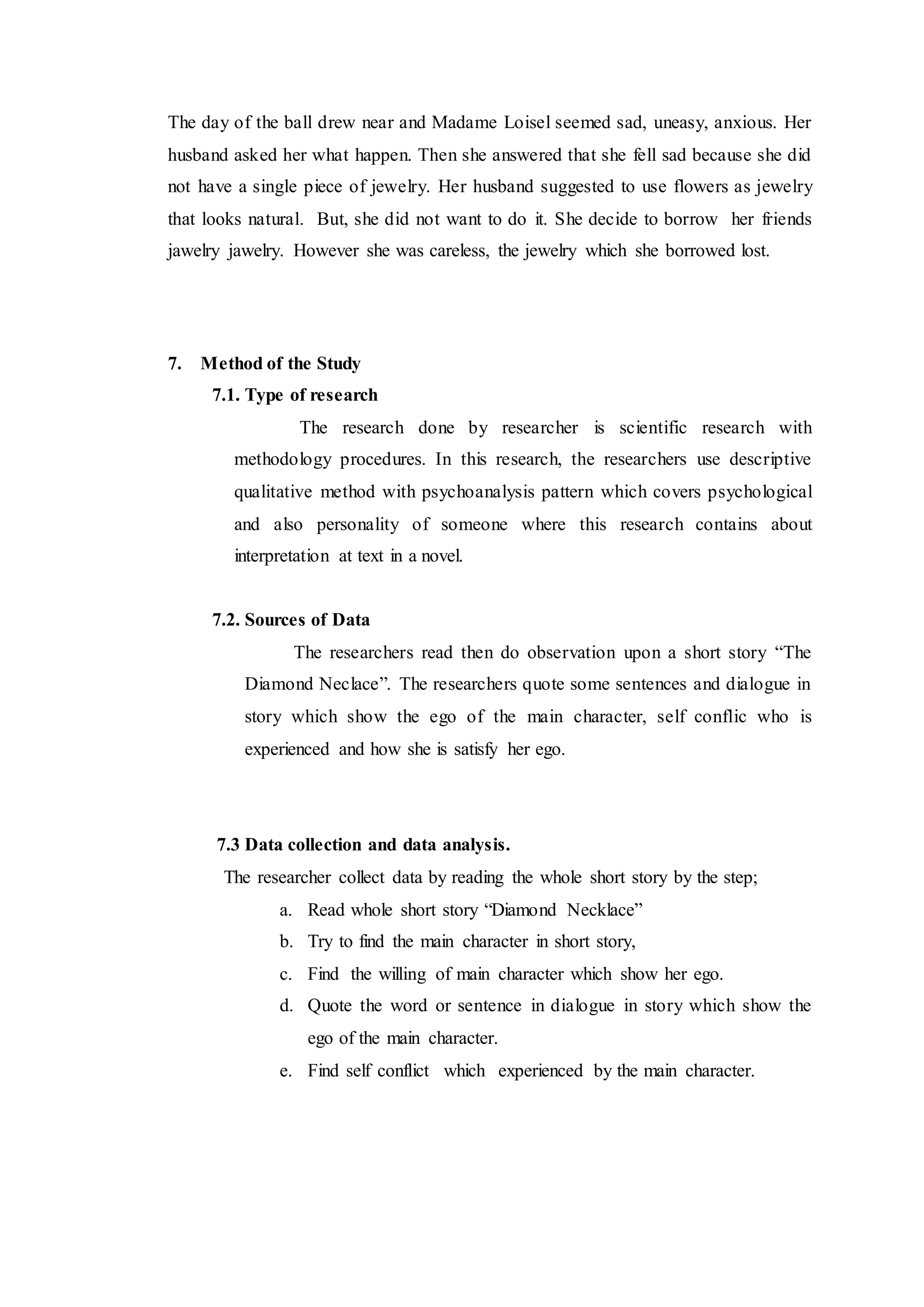 The day of the ball drew near and Madame Loisel seemed sad, uneasy, anxious. Her
husband asked her what happen. Then she answered that she fell sad because she did
not have a single piece of jewelry. Her husband suggested to use flowers as jewelry
that looks natural. But, she did not want to do it. She decide to borrow her friends
jawelry jawelry. However she was careless, the jewelry which she borrowed lost.
7. Method of the Study
7.1. Type of research
The research done by researcher is scientific research with
methodology procedures. In this research, the researchers use descriptive
qualitative method with psychoanalysis pattern which covers psychological
and also personality of someone where this research contains about
interpretation at text in a novel.
7.2. Sources of Data
The researchers read then do observation upon a short story “The
Diamond Neclace”. The researchers quote some sentences and dialogue in
story which show the ego of the main character, self conflic who is
experienced and how she is satisfy her ego.
7.3 Data collection and data analysis.
The researcher collect data by reading the whole short story by the step;
a. Read whole short story “Diamond Necklace”
b. Try to find the main character in short story,
c. Find the willing of main character which show her ego.
d. Quote the word or sentence in dialogue in story which show the
ego of the main character.
e. Find self conflict which experienced by the main character.
 