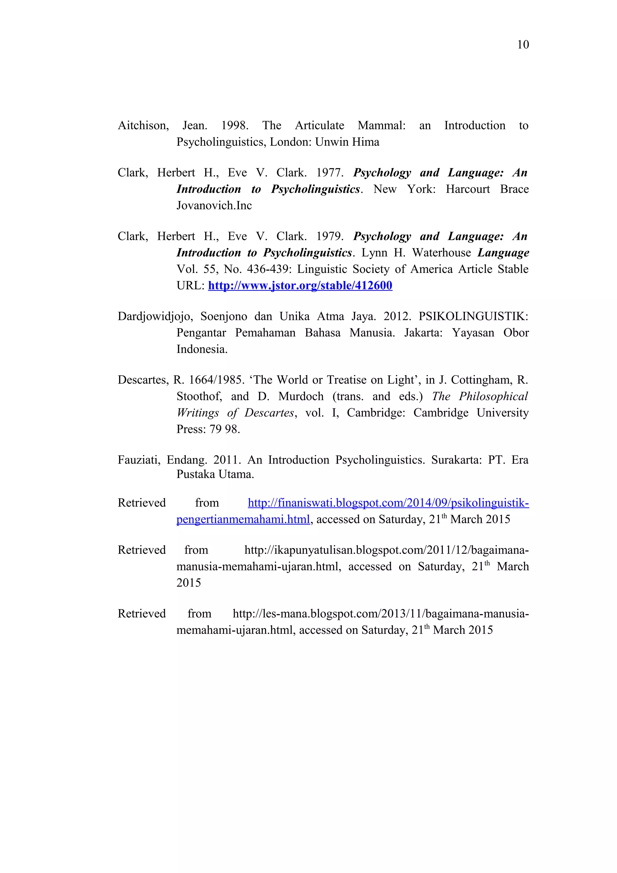 10
Aitchison, Jean. 1998. The Articulate Mammal: an Introduction to
Psycholinguistics, London: Unwin Hima
Clark, Herbert H., Eve V. Clark. 1977. Psychology and Language: An
Introduction to Psycholinguistics. New York: Harcourt Brace
Jovanovich.Inc
Clark, Herbert H., Eve V. Clark. 1979. Psychology and Language: An
Introduction to Psycholinguistics. Lynn H. Waterhouse Language
Vol. 55, No. 436-439: Linguistic Society of America Article Stable
URL: http://www.jstor.org/stable/412600
Dardjowidjojo, Soenjono dan Unika Atma Jaya. 2012. PSIKOLINGUISTIK:
Pengantar Pemahaman Bahasa Manusia. Jakarta: Yayasan Obor
Indonesia.
Descartes, R. 1664/1985. ‘The World or Treatise on Light’, in J. Cottingham, R.
Stoothof, and D. Murdoch (trans. and eds.) The Philosophical
Writings of Descartes, vol. I, Cambridge: Cambridge University
Press: 79 98.
Fauziati, Endang. 2011. An Introduction Psycholinguistics. Surakarta: PT. Era
Pustaka Utama.
Retrieved from http://finaniswati.blogspot.com/2014/09/psikolinguistik-
pengertianmemahami.html, accessed on Saturday, 21th
March 2015
Retrieved from http://ikapunyatulisan.blogspot.com/2011/12/bagaimana-
manusia-memahami-ujaran.html, accessed on Saturday, 21th
March
2015
Retrieved from http://les-mana.blogspot.com/2013/11/bagaimana-manusia-
memahami-ujaran.html, accessed on Saturday, 21th
March 2015
 