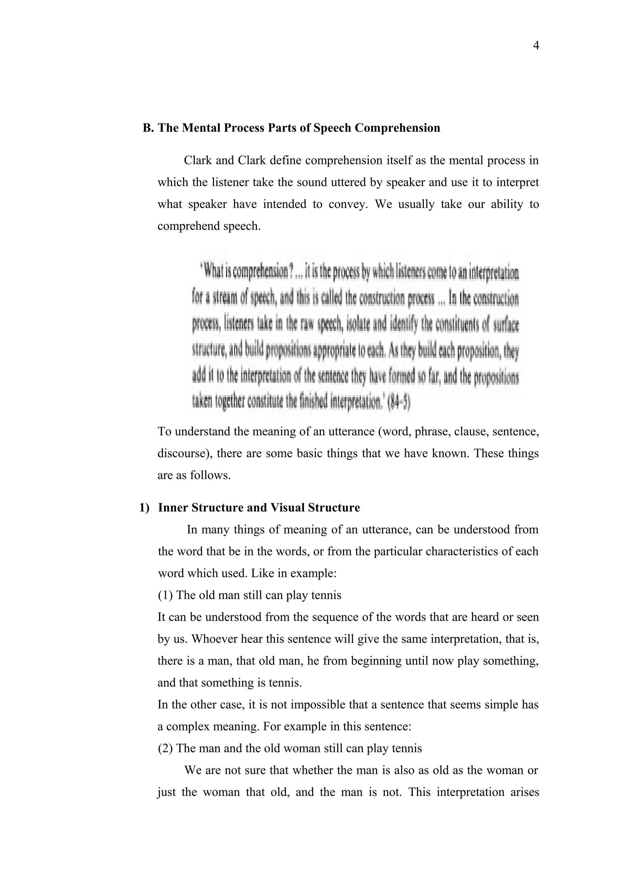 4
B. The Mental Process Parts of Speech Comprehension
Clark and Clark define comprehension itself as the mental process in
which the listener take the sound uttered by speaker and use it to interpret
what speaker have intended to convey. We usually take our ability to
comprehend speech.
To understand the meaning of an utterance (word, phrase, clause, sentence,
discourse), there are some basic things that we have known. These things
are as follows.
1) Inner Structure and Visual Structure
In many things of meaning of an utterance, can be understood from
the word that be in the words, or from the particular characteristics of each
word which used. Like in example:
(1) The old man still can play tennis
It can be understood from the sequence of the words that are heard or seen
by us. Whoever hear this sentence will give the same interpretation, that is,
there is a man, that old man, he from beginning until now play something,
and that something is tennis.
In the other case, it is not impossible that a sentence that seems simple has
a complex meaning. For example in this sentence:
(2) The man and the old woman still can play tennis
We are not sure that whether the man is also as old as the woman or
just the woman that old, and the man is not. This interpretation arises
 