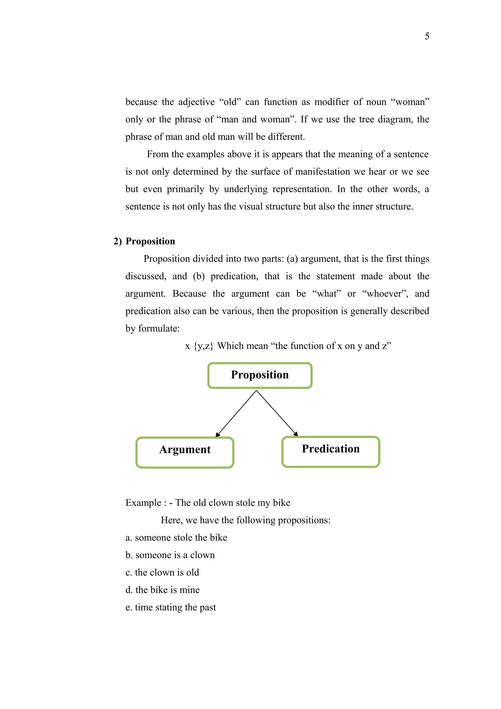 5
because the adjective “old” can function as modifier of noun “woman”
only or the phrase of “man and woman”. If we use the tree diagram, the
phrase of man and old man will be different.
From the examples above it is appears that the meaning of a sentence
is not only determined by the surface of manifestation we hear or we see
but even primarily by underlying representation. In the other words, a
sentence is not only has the visual structure but also the inner structure.
2) Proposition
Proposition divided into two parts: (a) argument, that is the first things
discussed, and (b) predication, that is the statement made about the
argument. Because the argument can be “what” or “whoever”, and
predication also can be various, then the proposition is generally described
by formulate:
x {y,z} Which mean “the function of x on y and z”
Example : - The old clown stole my bike
Here, we have the following propositions:
a. someone stole the bike
b. someone is a clown
c. the clown is old
d. the bike is mine
e. time stating the past
Proposition
Argument Predication
 