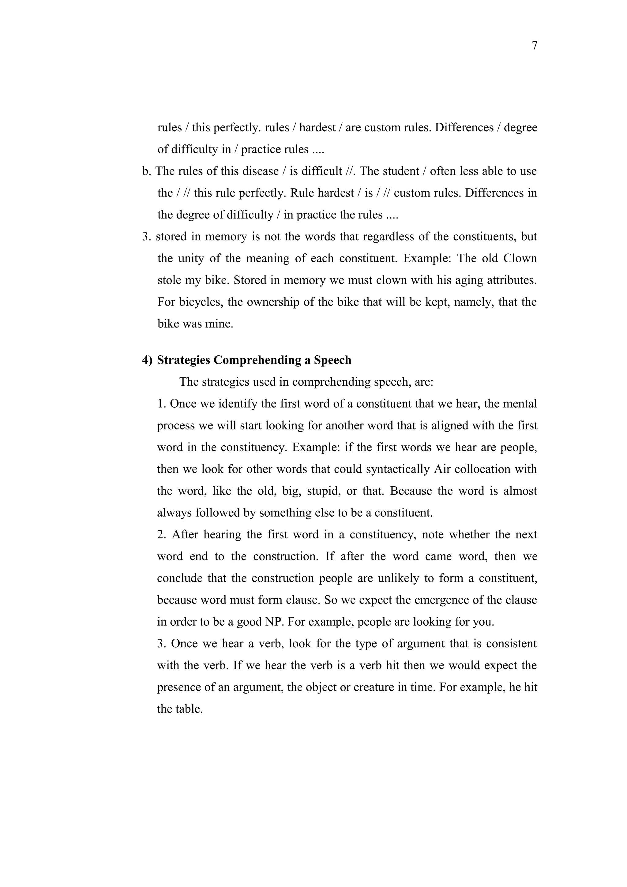 7
rules / this perfectly. rules / hardest / are custom rules. Differences / degree
of difficulty in / practice rules ....
b. The rules of this disease / is difficult //. The student / often less able to use
the / // this rule perfectly. Rule hardest / is / // custom rules. Differences in
the degree of difficulty / in practice the rules ....
3. stored in memory is not the words that regardless of the constituents, but
the unity of the meaning of each constituent. Example: The old Clown
stole my bike. Stored in memory we must clown with his aging attributes.
For bicycles, the ownership of the bike that will be kept, namely, that the
bike was mine.
4) Strategies Comprehending a Speech
The strategies used in comprehending speech, are:
1. Once we identify the first word of a constituent that we hear, the mental
process we will start looking for another word that is aligned with the first
word in the constituency. Example: if the first words we hear are people,
then we look for other words that could syntactically Air collocation with
the word, like the old, big, stupid, or that. Because the word is almost
always followed by something else to be a constituent.
2. After hearing the first word in a constituency, note whether the next
word end to the construction. If after the word came word, then we
conclude that the construction people are unlikely to form a constituent,
because word must form clause. So we expect the emergence of the clause
in order to be a good NP. For example, people are looking for you.
3. Once we hear a verb, look for the type of argument that is consistent
with the verb. If we hear the verb is a verb hit then we would expect the
presence of an argument, the object or creature in time. For example, he hit
the table.
 