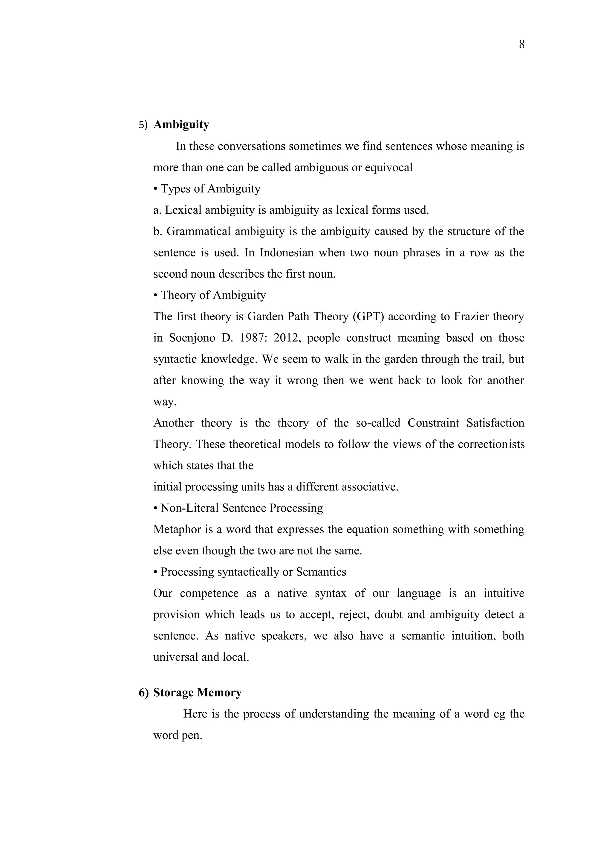 8
5) Ambiguity
In these conversations sometimes we find sentences whose meaning is
more than one can be called ambiguous or equivocal
• Types of Ambiguity
a. Lexical ambiguity is ambiguity as lexical forms used.
b. Grammatical ambiguity is the ambiguity caused by the structure of the
sentence is used. In Indonesian when two noun phrases in a row as the
second noun describes the first noun.
• Theory of Ambiguity
The first theory is Garden Path Theory (GPT) according to Frazier theory
in Soenjono D. 1987: 2012, people construct meaning based on those
syntactic knowledge. We seem to walk in the garden through the trail, but
after knowing the way it wrong then we went back to look for another
way.
Another theory is the theory of the so-called Constraint Satisfaction
Theory. These theoretical models to follow the views of the correctionists
which states that the
initial processing units has a different associative.
• Non-Literal Sentence Processing
Metaphor is a word that expresses the equation something with something
else even though the two are not the same.
• Processing syntactically or Semantics
Our competence as a native syntax of our language is an intuitive
provision which leads us to accept, reject, doubt and ambiguity detect a
sentence. As native speakers, we also have a semantic intuition, both
universal and local.
6) Storage Memory
Here is the process of understanding the meaning of a word eg the
word pen.
 