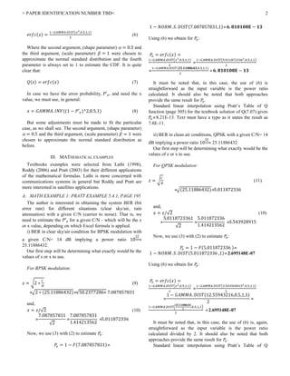 > PAPER IDENTIFICATION NUMBER TBD< 2
𝑒𝑟𝑓𝑐(𝑥) =
1−𝐺𝐴𝑀𝑀𝐴.𝐷𝐼𝑆𝑇(𝑥2,0.5,1,1)
2
(6)
Where the second argument, (shape parameter)  = 0.5 and
the third argument, (scale parameter) 𝛽 = 1 were chosen to
approximate the normal standard distribution and the fourth
parameter is always set to 1 to estimate the CDF. It is quite
clear that:
𝑄(𝑧) = 𝑒𝑟𝑓𝑐(𝑥) (7)
In case we have the error probability, 𝑃′ 𝑒, and need the x
value, we must use, in general:
𝑥 = 𝐺𝐴𝑀𝑀𝐴. 𝐼𝑁𝑉((1 − 𝑃′ 𝑒)^2,0.5,1) (8)
But some adjustments must be made to fit the particular
case, as we shall see. The second argument, (shape parameter)
 = 0.5 and the third argument, (scale parameter) 𝛽 = 1 were
chosen to approximate the normal standard distribution as
before.
III. MATHEMATICAL EXAMPLES
Textbooks examples were selected from Lathi (1998),
Roddy (2006) and Pratt (2003) for their different applications
of the mathematical formulas. Lathi is more concerned with
communications systems in general but Roddy and Pratt are
more interested in satellites applications.
A. MATH EXAMPLE 1: PRATT EXAMPLE 5.4.1, PAGE 195
The author is interested in obtaining the system BER (bit
error rate) for different situations (clear sky/air, rain
attenuation) with a given C/N (carrier to noise). That is, we
need to estimate the 𝑃′ 𝑒 for a given C/N - which will be the z
or x value, depending on which Excel formula is applied.
i) BER in clear sky/air condition for BPSK modulation with
a given C/N= 14 dB implying a power ratio 10
14
10
25.11886432.
Our first step will be determining what exactly would be the
values of z or x to use.
For BPSK modulation:
𝑧 = √2 ∗
𝐶
𝑁
(9)
√2 ∗ (25.11886432)√50.2377286 7.087857831
and,
𝑥 = 𝑧/√2 (10)

7.087857831
√2

7.087857831
1.414213562
5.011872336
Now, we use (3) with (2) to estimate 𝑃𝑒:
𝑃𝑒 = 1 − 𝐹(7.087857831)
1 − 𝑁𝑂𝑅𝑀. 𝑆. 𝐷𝐼𝑆𝑇(7.087857831,1) 𝟔. 𝟖𝟏𝟎𝟏𝟎𝟖𝐄 − 𝟏𝟑
Using (6) we obtain for 𝑃𝑒:
𝑃𝑒 = 𝑒𝑟𝑓𝑐(𝑥) =
1−𝐺𝐴𝑀𝑀𝐴.𝐷𝐼𝑆𝑇(𝑥2,0.5,1,1)
2

1−𝐺𝐴𝑀𝑀𝐴.𝐷𝐼𝑆𝑇(5.0118723362,0.5,1,1)
2

1−𝐺𝐴𝑀𝑀𝐴.𝐷𝐼𝑆𝑇(𝟐𝟓.𝟏𝟏𝟖𝟖𝟔𝟒𝟑,0.5,1,1)
2
 𝟔. 𝟖𝟏𝟎𝟏𝟎𝟖𝐄 − 𝟏𝟑
It must be noted that, in this case, the use of (6) is
straightforward as the input variable is the power ratio
calculated. It should also be noted that both approaches
provide the same result for 𝑃𝑒.
Standard linear interpolation using Pratt’s Table of Q
function (page 505) for the textbook solution of Q(7.07) gives
𝑃𝑒 8.21E-13. Text must have a typo as it states the result as
7.8E-11.
ii) BER in clean air conditions, QPSK with a given C/N= 14
dB implying a power ratio 10
14
10 25.11886432.
Our first step will be determining what exactly would be the
values of z or x to use.
For QPSK modulation:
𝑧 = √
𝐶
𝑁
(11)
√(25.11886432)5.011872336
and,
𝑥 = 𝑧/√2 (10)

5.0118723361
√2

5.011872336
1.414213562
3.543928915
Now, we use (3) with (2) to estimate 𝑃𝑒:
𝑃𝑒 = 1 − 𝐹(5.011872336 )
1 − 𝑁𝑂𝑅𝑀. 𝑆. 𝐷𝐼𝑆𝑇(5.011872336 ,1) 2.695148E-07
Using (6) we obtain for 𝑃𝑒:
𝑃𝑒 = 𝑒𝑟𝑓𝑐(𝑥) =
1−𝐺𝐴𝑀𝑀𝐴.𝐷𝐼𝑆𝑇(𝑥2,0.5,1,1)
2

1−𝐺𝐴𝑀𝑀𝐴.𝐷𝐼𝑆𝑇(3.5439289152,0.5,1,1)
2

1 − 𝐺𝐴𝑀𝑀𝐴. 𝐷𝐼𝑆𝑇(12.55943216,0.5,1,1)
2

1−𝐺𝐴𝑀𝑀𝐴.𝐷𝐼𝑆𝑇(
𝟐𝟓.𝟏𝟏𝟖𝟖𝟔𝟒𝟑
2
,0.5,1,1)
2
 2.695148E-07
It must be noted that, in this case, the use of (6) is, again,
straightforward as the input variable is the power ratio
calculated divided by 2. It should also be noted that both
approaches provide the same result for 𝑃𝑒.
Standard linear interpolation using Pratt’s Table of Q
 
