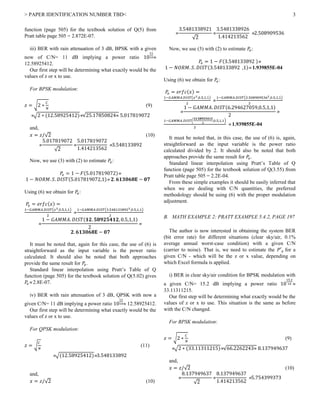 > PAPER IDENTIFICATION NUMBER TBD< 3
function (page 505) for the textbook solution of Q(5) from
Pratt table page 505 = 2.872E-07.
iii) BER with rain attenuation of 3 dB, BPSK with a given
now of C/N= 11 dB implying a power ratio 10
11
10
12.58925412.
Our first step will be determining what exactly would be the
values of z or x to use.
For BPSK modulation:
𝑧 = √2 ∗
𝐶
𝑁
(9)
√2 ∗ (12.58925412)√25.17850824 5.017819072
and,
𝑥 = 𝑧/√2 (10)

5.017819072
√2

5.017819072
1.414213562
3.548133892
Now, we use (3) with (2) to estimate 𝑃𝑒:
𝑃𝑒 = 1 − 𝐹(5.017819072)
1 − 𝑁𝑂𝑅𝑀. 𝑆. 𝐷𝐼𝑆𝑇(5.017819072,1) 𝟐. 𝟔𝟏𝟑𝟎𝟔𝟖𝐄 − 𝟎𝟕
Using (6) we obtain for 𝑃𝑒:
𝑃𝑒 = 𝑒𝑟𝑓𝑐(𝑥) =
1−𝐺𝐴𝑀𝑀𝐴.𝐷𝐼𝑆𝑇(𝑥2,0.5,1,1)
2

1−𝐺𝐴𝑀𝑀𝐴.𝐷𝐼𝑆𝑇(3.5481338922,0.5,1,1)
2

1 − 𝐺𝐴𝑀𝑀𝐴. 𝐷𝐼𝑆𝑇(𝟏𝟐. 𝟓𝟖𝟗𝟐𝟓𝟒𝟏𝟐, 0.5,1,1)
2

𝟐. 𝟔𝟏𝟑𝟎𝟔𝟖𝐄 − 𝟎𝟕
It must be noted that, again for this case, the use of (6) is
straightforward as the input variable is the power ratio
calculated. It should also be noted that both approaches
provide the same result for 𝑃𝑒.
Standard linear interpolation using Pratt’s Table of Q
function (page 505) for the textbook solution of Q(5.02) gives
𝑃𝑒 2.8E-07.
iv) BER with rain attenuation of 3 dB, QPSK with now a
given C/N= 11 dB implying a power ratio 10
11
10 12.58925412.
Our first step will be determining what exactly would be the
values of z or x to use.
For QPSK modulation:
𝑧 = √
𝐶
𝑁
(11)
√(12.58925412)3.548133892
and,
𝑥 = 𝑧/√2 (10)

3.5481338921
√2

3.5481338926
1.414213562
2.508909536
Now, we use (3) with (2) to estimate 𝑃𝑒:
𝑃𝑒 = 1 − 𝐹(3.548133892 )
1 − 𝑁𝑂𝑅𝑀. 𝑆. 𝐷𝐼𝑆𝑇(3.548133892 ,1) 1.939855E-04
Using (6) we obtain for 𝑃𝑒:
𝑃𝑒 = 𝑒𝑟𝑓𝑐(𝑥) =
1−𝐺𝐴𝑀𝑀𝐴.𝐷𝐼𝑆𝑇(𝑥2,0.5,1,1)
2

1−𝐺𝐴𝑀𝑀𝐴.𝐷𝐼𝑆𝑇(2.5089095362,0.5,1,1)
2

1 − 𝐺𝐴𝑀𝑀𝐴. 𝐷𝐼𝑆𝑇(6.294627059,0.5,1,1)
2

1−𝐺𝐴𝑀𝑀𝐴.𝐷𝐼𝑆𝑇(
𝟏𝟐.𝟓𝟖𝟗𝟐𝟓𝟒𝟏𝟐
2
,0.5,1,1)
2
 1.939855E-04
It must be noted that, in this case, the use of (6) is, again,
straightforward as the input variable is the power ratio
calculated divided by 2. It should also be noted that both
approaches provide the same result for 𝑃𝑒.
Standard linear interpolation using Pratt’s Table of Q
function (page 505) for the textbook solution of Q(3.55) from
Pratt table page 505 = 2.2E-04.
From these simple examples it should be easily inferred that
when we are dealing with C/N quantities, the preferred
methodology should be using (6) with the proper modulation
adjustment.
B. MATH EXAMPLE 2: PRATT EXAMPLE 5.4.2, PAGE 197
The author is now interested in obtaining the system BER
(bit error rate) for different situations (clear sky/air, 0.1%
average annual worst-case condition) with a given C/N
(carrier to noise). That is, we need to estimate the 𝑃′ 𝑒 for a
given C/N - which will be the z or x value, depending on
which Excel formula is applied.
i) BER in clear sky/air condition for BPSK modulation with
a given C/N= 15.2 dB implying a power ratio 10
15.2
10 
33.11311215.
Our first step will be determining what exactly would be the
values of z or x to use. This situation is the same as before
with the C/N changed.
For BPSK modulation:
𝑧 = √2 ∗
𝐶
𝑁
(9)
√2 ∗ (33.11311215)√66.2262243 8.137949637
and,
𝑥 = 𝑧/√2 (10)

8.137949637
√2

8.137949637
1.414213562
5.754399373
 