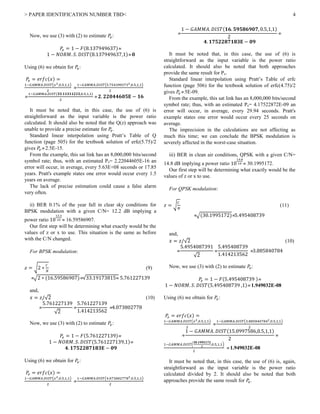 > PAPER IDENTIFICATION NUMBER TBD< 4
Now, we use (3) with (2) to estimate 𝑃𝑒:
𝑃𝑒 = 1 − 𝐹(8.137949637)
1 − 𝑁𝑂𝑅𝑀. 𝑆. 𝐷𝐼𝑆𝑇(8.137949637,1) 𝟎
Using (6) we obtain for 𝑃𝑒:
𝑃𝑒 = 𝑒𝑟𝑓𝑐(𝑥) =
1−𝐺𝐴𝑀𝑀𝐴.𝐷𝐼𝑆𝑇(𝑥2,0.5,1,1)
2

1−𝐺𝐴𝑀𝑀𝐴.𝐷𝐼𝑆𝑇(5.7543993732,0.5,1,1)
2

1−𝐺𝐴𝑀𝑀𝐴.𝐷𝐼𝑆𝑇(𝟑𝟑.𝟏𝟏𝟑𝟏𝟏𝟐𝟏𝟓,0.5,1,1)
2
 𝟐. 𝟐𝟐𝟎𝟒𝟒𝟔𝟎𝟓𝐄 − 𝟏𝟔
It must be noted that, in this case, the use of (6) is
straightforward as the input variable is the power ratio
calculated. It should also be noted that the Q(z) approach was
unable to provide a precise estimate for 𝑃𝑒.
Standard linear interpolation using Pratt’s Table of Q
function (page 505) for the textbook solution of erfc(5.75)/2
gives 𝑃𝑒 2.5E-15.
From the example, this sat link has an 8,000,000 bits/second
symbol rate; thus, with an estimated Pe= 2.22044605E-16 an
error will occur, in average, every 5.63E+08 seconds or 17.85
years. Pratt's example states one error would occur every 1.5
years on average.
The lack of precise estimation could cause a false alarm
very often.
ii) BER 0.1% of the year fall in clear sky conditions for
BPSK modulation with a given C/N= 12.2 dB implying a
power ratio 10
12.2
10  16.59586907.
Our first step will be determining what exactly would be the
values of z or x to use. This situation is the same as before
with the C/N changed.
For BPSK modulation:
𝑧 = √2 ∗
𝐶
𝑁
(9)
√2 ∗ (16.59586907)√33.19173815 5.761227139
and,
𝑥 = 𝑧/√2 (10)

5.761227139
√2

5.761227139
1.414213562
4.073802778
Now, we use (3) with (2) to estimate 𝑃𝑒:
𝑃𝑒 = 1 − 𝐹(5.761227139)
1 − 𝑁𝑂𝑅𝑀. 𝑆. 𝐷𝐼𝑆𝑇(5.761227139,1)
𝟒. 𝟏𝟕𝟓𝟐𝟐𝟖𝟕𝟏𝟖𝟑𝐄 − 𝟎𝟗
Using (6) we obtain for 𝑃𝑒:
𝑃𝑒 = 𝑒𝑟𝑓𝑐(𝑥) =
1−𝐺𝐴𝑀𝑀𝐴.𝐷𝐼𝑆𝑇(𝑥2,0.5,1,1)
2

1−𝐺𝐴𝑀𝑀𝐴.𝐷𝐼𝑆𝑇(4.0738027782,0.5,1,1)
2

1 − 𝐺𝐴𝑀𝑀𝐴. 𝐷𝐼𝑆𝑇(𝟏𝟔. 𝟓𝟗𝟓𝟖𝟔𝟗𝟎𝟕, 0.5,1,1)
2

𝟒. 𝟏𝟕𝟓𝟐𝟐𝟖𝟕𝟏𝟖𝟑𝐄 − 𝟎𝟗
It must be noted that, in this case, the use of (6) is
straightforward as the input variable is the power ratio
calculated. It should also be noted that both approaches
provide the same result for Pe.
Standard linear interpolation using Pratt’s Table of erfc
function (page 506) for the textbook solution of erfc(4.75)/2
gives 𝑃𝑒 5E-09.
From the example, this sat link has an 8,000,000 bits/second
symbol rate; thus, with an estimated Pe= 4.17522872E-09 an
error will occur, in average, every 29.94 seconds. Pratt's
example states one error would occur every 25 seconds on
average.
The imprecision in the calculations are not affecting as
much this time; we can conclude the BPSK modulation is
severely affected in the worst-case situation.
iii) BER in clean air conditions, QPSK with a given C/N=
14.8 dB implying a power ratio 10
14.8
10  30.1995172.
Our first step will be determining what exactly would be the
values of z or x to use.
For QPSK modulation:
𝑧 = √
𝐶
𝑁
(11)
√(30.1995172)5.495408739
and,
𝑥 = 𝑧/√2 (10)

5.4954087391
√2

5.495408739
1.414213562
3.885840784
Now, we use (3) with (2) to estimate 𝑃𝑒:
𝑃𝑒 = 1 − 𝐹(5.495408739 )
1 − 𝑁𝑂𝑅𝑀. 𝑆. 𝐷𝐼𝑆𝑇(5.495408739 ,1) 1.949032E-08
Using (6) we obtain for 𝑃𝑒:
𝑃𝑒 = 𝑒𝑟𝑓𝑐(𝑥) =
1−𝐺𝐴𝑀𝑀𝐴.𝐷𝐼𝑆𝑇(𝑥2,0.5,1,1)
2

1−𝐺𝐴𝑀𝑀𝐴.𝐷𝐼𝑆𝑇(3.8858407842,0.5,1,1)
2

1 − 𝐺𝐴𝑀𝑀𝐴. 𝐷𝐼𝑆𝑇(15.0997586,0.5,1,1)
2

1−𝐺𝐴𝑀𝑀𝐴.𝐷𝐼𝑆𝑇(
𝟑𝟎.𝟏𝟗𝟗𝟓𝟏𝟕𝟐
2
,0.5,1,1)
2
 1.949032E-08
It must be noted that, in this case, the use of (6) is, again,
straightforward as the input variable is the power ratio
calculated divided by 2. It should also be noted that both
approaches provide the same result for 𝑃𝑒.
 