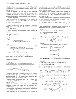 > PAPER IDENTIFICATION NUMBER TBD< 5
Standard linear interpolation using Pratt’s Table of erfc
function (page 506) for the textbook solution of erfc(3.89)/2
gives Pe = 2E-08.
From the example, this sat link has an 16,000,000
bits/second symbol rate; thus, with an estimated Pe=
1.949032E-08 an error will occur, in average, every 3.21
seconds. Pratt's example states one error would occur every
3.12 seconds on average.
The imprecision in the calculations are not affecting as
much this time; we can conclude the QPSK modulation should
not be used in this application.
iv) BER in 0.1% of the year fall in clear sky conditions,
QPSK with a given C/N= 11.8 dB implying a power ratio
10
11.8
10  15.13561248.
Our first step will be determining what exactly would be the
values of z or x to use.
For QPSK modulation:
𝑧 = √
𝐶
𝑁
(11)
√(15.13561248)3.89045145
and,
𝑥 = 𝑧/√2 (10)

3.89045145
√2

3.89045145
1.414213562
2.750964602
Now, we use (3) with (2) to estimate 𝑃𝑒:
𝑃𝑒 = 1 − 𝐹(3.89045145 )
1 − 𝑁𝑂𝑅𝑀. 𝑆. 𝐷𝐼𝑆𝑇(3.89045145 ,1) 5.002895E-05
Using (6) we obtain for 𝑃𝑒:
𝑃𝑒 = 𝑒𝑟𝑓𝑐(𝑥) =
1−𝐺𝐴𝑀𝑀𝐴.𝐷𝐼𝑆𝑇(𝑥2,0.5,1,1)
2

1−𝐺𝐴𝑀𝑀𝐴.𝐷𝐼𝑆𝑇(2.7509646022,0.5,1,1)
2

1 − 𝐺𝐴𝑀𝑀𝐴. 𝐷𝐼𝑆𝑇(7.567806242,0.5,1,1)
2

1−𝐺𝐴𝑀𝑀𝐴.𝐷𝐼𝑆𝑇(
𝟏𝟓.𝟏𝟑𝟓𝟔𝟏𝟐𝟒𝟖
2
,0.5,1,1)
2
 5.002895E-05
It must be noted that, in this case, the use of (6) is, again,
straightforward as the input variable is the power ratio
calculated divided by 2. It should also be noted that both
approaches provide the same result for 𝑃𝑒.
Standard linear interpolation using Pratt’s Table of erfc
function (page 506) for the textbook solution of erfc(15.14)/2
gives Pe = 5E-05.
From the example, this sat link has an 16,000,000
bits/second symbol rate; thus, with an estimated Pe=
5.00289478E-05 an error will occur, in average, every
0.00125 seconds. Pratt's example states one error would occur
every 0.00125 seconds on average.
The imprecision in the calculations are not affecting as
much this time; we can conclude the QPSK modulation should
not be used in this application. Worst-case condition there will
be 800 errors per second.
In summary, when dealing with C/N the best way to
estimate the Pe is by using (6) properly adjusted for
modulation: Use the C/N as input directly for BPSK or use
(C/N)/2 for QPSK.
We will now use Lathis’ examples to illustrate calculations
for both approaches when the input is the Pe and a z or x
values is required to be determined.
C. MATH EXAMPLE 3: LATHI EXAMPLE 13.1 page 620
The author interest is to compare power requirements for
different transmissions schemes under a Pe constraint.
Given:
a) Required transmissions rate, 𝑅 𝑏: 2.08E06 bps
b) Channel noise PSD, N: 2E-08
c) Pe ≤ 1E-06
i) Binary, polar signaling; Required Power=𝐸 𝑏 ∗ 𝑅 𝑏 ∗ 𝑁
𝑃𝑒 = 𝑄 (√
2𝐸 𝑏
𝑁
) = 1E − 06
Using (4),
𝑁𝑂𝑅𝑀. 𝑆. 𝐼𝑁𝑉(𝑃𝑒) = 𝑁𝑂𝑅𝑀. 𝑆. 𝐼𝑁𝑉(1𝐸 − 06)
−4.753424309 = √
2𝐸 𝑏
𝑁
; −4.7534243092

2𝐸 𝑏
𝑁
22.59504266
2𝐸 𝑏
𝑁
 𝟏𝟏. 𝟐𝟗𝟕𝟓𝟐𝟏
𝐸 𝑏
𝑁
𝑃𝑜𝑤𝑒𝑟 𝟏𝟏. 𝟐𝟗𝟕𝟓𝟐𝟏 ∗ 2E − 08 ∗ 2.08E06 𝟎. 𝟒𝟔𝟗𝟗𝟕𝟔𝟖𝟗 𝐖
Using (8),
𝐺𝐴𝑀𝑀𝐴. 𝐼𝑁𝑉((1 − 𝑃′ 𝑒)^2,0.5,1) = 𝐺𝐴𝑀𝑀𝐴. 𝐼𝑁𝑉((1 −
1𝐸 − 6)^2,0.5,1)11.297522.
𝑃𝑜𝑤𝑒𝑟 𝟏𝟏. 𝟐𝟗𝟕𝟓𝟐𝟐 ∗ 2E − 08 ∗ 2.08E06𝟎. 𝟒𝟔𝟗𝟗𝟕𝟔𝟗𝟏𝐖
The text estimates
𝐸 𝑏
𝑁
= 11.35; thus,
𝑃𝑜𝑤𝑒𝑟 𝟏𝟏. 𝟑𝟓 ∗ 2E − 08 ∗ 2.08E06𝟎. 0.47216000 W
ii) 16-ary ASK, M=16; Required Power=𝐸 𝑏 ∗ 𝑅 𝑏 ∗ 𝑁 ∗
(𝑙𝑜𝑔2(𝑀)
First, we made the proper adjustments for this scheme,
𝑃𝑒𝑀 = 𝑙𝑜𝑔2(16) ∗ 𝑃𝑒 = 4 ∗ 1𝐸(−06)
𝑃𝑒 = 2(
𝑀 − 1)
𝑀
)𝑄 (√
6𝑙𝑜𝑔2(16)𝐸 𝑏
𝑁(𝑀2 − 1)
) = 4E − 06
= 2(
16 − 1)
16
)𝑄 (√
6 ∗ 4 ∗ 𝐸 𝑏
𝑁(162 − 1)
) = 4E − 06
 
