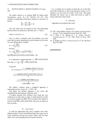 > PAPER IDENTIFICATION NUMBER TBD< 7
D. MATH EXAMPLE 4: RODDY EXAMPLE 10.1 page
304
The author interest is to estimate BER for binary polar
transmission; given 𝐸 𝑏 = 1𝐸 − 06 & 𝑁 = 1𝐸 − 07. This
example is surprisingly confusing as simple as it can look. As
known,
𝐸 𝑏
𝑁
=
1𝐸 − 06
1𝐸 − 07
= 10
Now, the author uses erf instead of erfc. The relationship
between these two functions is that their sum =1. That is,
erf(𝑥) + 𝑒𝑟𝑓𝑐(𝑥) = 1. (12)
Now, in order to properly solve the problem, you must
know that for polar signaling the correct formulas are the ones
we used with the above example:
𝑃𝑒 = 𝑄 (√
2𝐸 𝑏
𝑁
) (13)
Solving,
𝑃𝑒 = 𝑄 (√
2𝐸 𝑏
𝑁
) = 𝑄 (√(2 ∗ 10)) =
𝑄(√20) 𝑄(4.472135955)3.872108𝐸 − 06
It is important to understand that 𝑧 = √20 4.472135955
here; thus, 𝑥 =
𝑧
√2
=
√20
√2
= √103.16227766
Using erfc,
𝑃𝑒 = 𝑒𝑟𝑓𝑐(𝑥) =
1 − 𝐺𝐴𝑀𝑀𝐴. 𝐷𝐼𝑆𝑇(𝑥2
, 0.5,1,1)
2

1 − 𝐺𝐴𝑀𝑀𝐴. 𝐷𝐼𝑆𝑇(3.162277662
, 0.5,1,1)
2

1 − 𝐺𝐴𝑀𝑀𝐴. 𝐷𝐼𝑆𝑇(𝟏𝟎, 0.5,1,1)
2
 3.872108𝐸 − 06
The author’s solution using a graphical approach is
surprisingly precise, it gives 𝑃𝑒 = 3.9𝐸 − 06.
And again, the Gamma approach is the easier and
straightforward methodology to find the result.
A student learning from different texts could get very
confused as to what value to input in which function in order
to correctly estimate the BER. This text directs the student to
look for erf(√10)  erf(3.16227766). There are no details on
how to do this.
IV. CONCLUSION
It could be appreciated that using examples from three
different authors in texts with different topics the easier way to
avoid confusions and get the correct results with the least
effort was to use the proposed Excel Gamma function.
It is a mistake not to explain in detail the use of the Q(z)
and ercf(x) functions in most communication courses as it is
looked as an easy task not worthy of the time. This paper
illustrates the correct way to code with Excel in order to
always obtain the correct result.
V. APPENDIX
Appendices not needed in this work.
REFERENCES
[1] B.P. Lathi Modern Digital and Analog Communications
Systems 3rd
Ed., Oxford University Press NY, 1998.
[2] T. Pratt, C. W. Bostian & J. E. Allnut Satellite
Communications 2nd
Ed. John Wiley & Sons, MA,
2003.
[3] D. Roddy Satellite Communications 4th
Ed. Mc-Graw
Hill, NY 2006.
XXXXXXXXX.
 