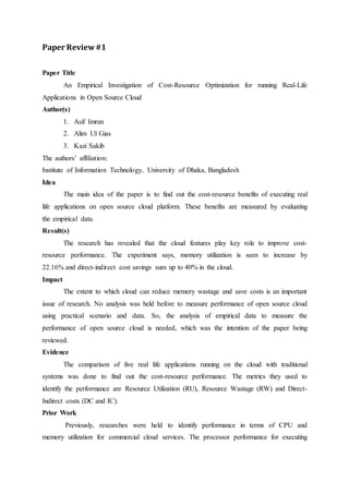 Paper Review #1 
Paper Title 
An Empirical Investigation of Cost-Resource Optimization for running Real-Life 
Applications in Open Source Cloud 
Author(s) 
1. Asif Imran 
2. Alim Ul Gias 
3. Kazi Sakib 
The authors’ affiliation: 
Institute of Information Technology, University of Dhaka, Bangladesh 
Idea 
The main idea of the paper is to find out the cost-resource benefits of executing real 
life applications on open source cloud platform. These benefits are measured by evaluating 
the empirical data. 
Result(s) 
The research has revealed that the cloud features play key role to improve cost-resource 
performance. The experiment says, memory utilization is seen to increase by 
22.16% and direct-indirect cost savings sum up to 40% in the cloud. 
Impact 
The extent to which cloud can reduce memory wastage and save costs is an important 
issue of research. No analysis was held before to measure performance of open source cloud 
using practical scenario and data. So, the analysis of empirical data to measure the 
performance of open source cloud is needed, which was the intention of the paper being 
reviewed. 
Evidence 
The comparison of five real life applications running on the cloud with traditional 
systems was done to find out the cost-resource performance. The metrics they used to 
identify the performance are Resource Utilization (RU), Resource Wastage (RW) and Direct- 
Indirect costs (DC and IC). 
Prior Work 
Previously, researches were held to identify performance in terms of CPU and 
memory utilization for commercial cloud services. The processor performance for executing 
 