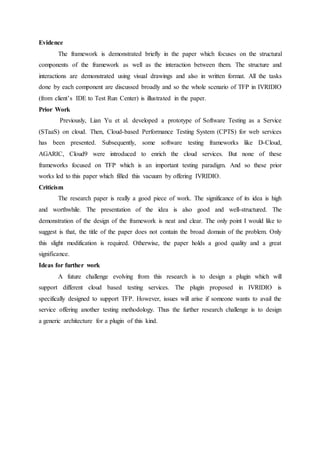 Evidence 
The framework is demonstrated briefly in the paper which focuses on the structural 
components of the framework as well as the interaction between them. The structure and 
interactions are demonstrated using visual drawings and also in written format. All the tasks 
done by each component are discussed broadly and so the whole scenario of TFP in IVRIDIO 
(from client’s IDE to Test Run Center) is illustrated in the paper. 
Prior Work 
Previously, Lian Yu et al. developed a prototype of Software Testing as a Service 
(STaaS) on cloud. Then, Cloud-based Performance Testing System (CPTS) for web services 
has been presented. Subsequently, some software testing frameworks like D-Cloud, 
AGARIC, Cloud9 were introduced to enrich the cloud services. But none of these 
frameworks focused on TFP which is an important testing paradigm. And so these prior 
works led to this paper which filled this vacuum by offering IVRIDIO. 
Criticism 
The research paper is really a good piece of work. The significance of its idea is high 
and worthwhile. The presentation of the idea is also good and well-structured. The 
demonstration of the design of the framework is neat and clear. The only point I would like to 
suggest is that, the title of the paper does not contain the broad domain of the problem. Only 
this slight modification is required. Otherwise, the paper holds a good quality and a great 
significance. 
Ideas for further work 
A future challenge evolving from this research is to design a plugin which will 
support different cloud based testing services. The plugin proposed in IVRIDIO is 
specifically designed to support TFP. However, issues will arise if someone wants to avail the 
service offering another testing methodology. Thus the further research challenge is to design 
a generic architecture for a plugin of this kind. 
 