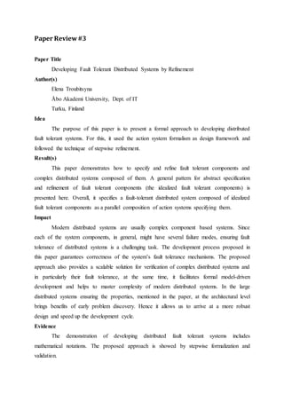 Paper Review #3 
Paper Title 
Developing Fault Tolerant Distributed Systems by Refinement 
Author(s) 
Elena Troubitsyna 
Åbo Akademi University, Dept. of IT 
Turku, Finland 
Idea 
The purpose of this paper is to present a formal approach to developing distributed 
fault tolerant systems. For this, it used the action system formalism as design framework and 
followed the technique of stepwise refinement. 
Result(s) 
This paper demonstrates how to specify and refine fault tolerant components and 
complex distributed systems composed of them. A general pattern for abstract specification 
and refinement of fault tolerant components (the idealized fault tolerant components) is 
presented here. Overall, it specifies a fault-tolerant distributed system composed of idealized 
fault tolerant components as a parallel composition of action systems specifying them. 
Impact 
Modern distributed systems are usually complex component based systems. Since 
each of the system components, in general, might have several failure modes, ensuring fault 
tolerance of distributed systems is a challenging task. The development process proposed in 
this paper guarantees correctness of the system’s fault tolerance mechanisms. The proposed 
approach also provides a scalable solution for verification of complex distributed systems and 
in particularly their fault tolerance, at the same time, it facilitates formal model-driven 
development and helps to master complexity of modern distributed systems. In the large 
distributed systems ensuring the properties, mentioned in the paper, at the architectural level 
brings benefits of early problem discovery. Hence it allows us to arrive at a more robust 
design and speed up the development cycle. 
Evidence 
The demonstration of developing distributed fault tolerant systems includes 
mathematical notations. The proposed approach is showed by stepwise formalization and 
validation. 
 