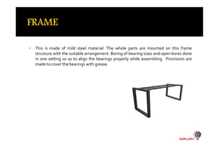  This is made of mild steel material. The whole parts are mounted on this frame
structure with the suitable arrangement. Boring of bearing sizes and open bores done
in one setting so as to align the bearings properly while assembling. Provisions are
made to cover the bearings with grease.
 