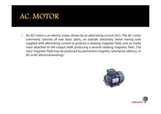  An AC motor is an electric motor driven by an alternating current (AC). The AC motor
commonly consists of two basic parts, an outside stationary stator having coils
supplied with alternating current to produce a rotating magnetic field, and an inside
rotor attached to the output shaft producing a second rotating magnetic field. The
rotor magnetic field may be produced by permanent magnets, reluctance saliency, or
DC or AC electrical windings.
 