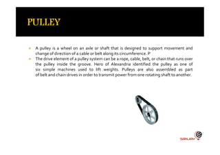  A pulley is a wheel on an axle or shaft that is designed to support movement and
change of direction of a cable or belt along its circumference. P
 The drive element of a pulley system can be a rope, cable, belt, or chain that runs over
the pulley inside the groove. Hero of Alexandria identified the pulley as one of
six simple machines used to lift weights. Pulleys are also assembled as part
of belt and chain drives in order to transmit power from one rotating shaft to another.
 