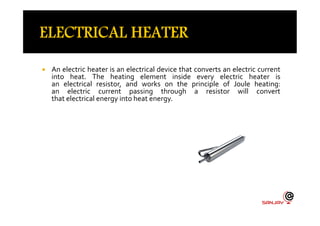  An electric heater is an electrical device that converts an electric current
into heat. The heating element inside every electric heater is
an electrical resistor, and works on the principle of Joule heating:
an electric current passing through a resistor will convert
that electrical energy into heat energy.
 