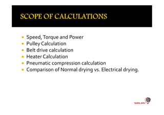  Speed,Torque and Power
 Pulley Calculation
 Belt drive calculation
 Heater Calculation Heater Calculation
 Pneumatic compression calculation
 Comparison of Normal drying vs. Electrical drying.
 