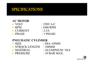 AC MOTOR
 VOLT : 230V A.C
 RPM : 1440 RPM
 CURRENT : 2.5A
 PHASE : 1 PHASE PHASE : 1 PHASE
PNEUMATIC CYLINDER
 SIZE : DIA -45MM
 STROCK LENGTH : 100MM
 MATERIAL : ALUMINIUM / M.S
 PRESSURE : 10 BAR MAX.
 