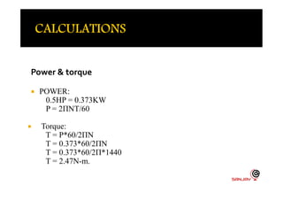 Power & torque
 POWER:
0.5HP = 0.373KW0.5HP = 0.373KW
P = 2ΠNT/60
 Torque:
T = P*60/2ΠN
T = 0.373*60/2ΠN
T = 0.373*60/2Π*1440
T = 2.47N-m.
 