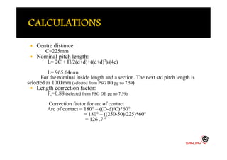  Centre distance:
C=225mm
 Nominal pitch length:
L= 2C + Π/2(d+d)+((d+d)2)/(4c)
L= 965.64mm
For the nominal inside length and a section. The next std pitch length is
selected as 1001mm )
For the nominal inside length and a section. The next std pitch length is
selected as 1001mm (selected from PSG DB pg no 7.59)
 Length correction factor:
Fc=0.88 (selected from PSG DB pg no 7.59)
Correction factor for arc of contact
Arc of contact = 180° – ((D-d)/C)*60°
= 180° – ((250-50)/225)*60°
= 126 .7 °
 