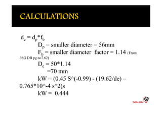 de = dp*fb
Dp = smaller diameter = 56mm
Fb = smaller diameter factor = 1.14 (From
PSG DB pg no7.62)PSG DB pg no7.62)
De = 50*1.14
=70 mm
kW = (0.45 S^(-0.99) - (19.62/de) –
0.765*10^-4 s^2)s
kW = 0.444
 