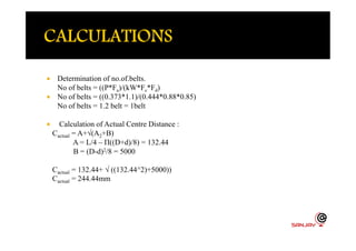  Determination of no.of.belts.
No of belts = ((P*Fa)/(kW*Fc*Fd)
 No of belts = ((0.373*1.1)/(0.444*0.88*0.85)
No of belts = 1.2 belt = 1belt
 Calculation of Actual Centre Distance : Calculation of Actual Centre Distance :
Cactual = A+√(A2+B)
A = L/4 – Π((D+d)/8) = 132.44
B = (D-d)2/8 = 5000
Cactual = 132.44+ √ ((132.44^2)+5000))
Cactual = 244.44mm
 