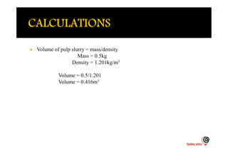  Volume of pulp slurry = mass/density
Mass = 0.5kg
Density = 1.201kg/m3
Volume = 0.5/1.201
Volume = 0.416m3Volume = 0.416m3
 