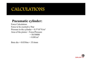 Pneumatic cylinder:
Force Calculation:
Force to be exerted is 5bar
Pressure in the cylinder = 0.5*105 N/m2
Area of the piston = Force/PressureArea of the piston = Force/Pressure
= 50/50000
= 0.001m2
Bore dia = 0.0356m = 35.6mm
 