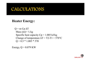 Heater Energy:
Q = m Cp ΔT
Mass (m)= ½ kgMass (m)= ½ kg
Specific heat capacity Cp = 1.005 kJ/kg
Change of temperature ΔT = T2-T1 = 570°C
Q = 0.5 * 1.005 * 570
Energy, Q = 0.079 KW
 