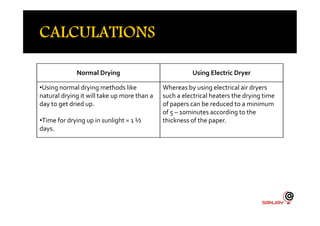 Normal Drying Using Electric Dryer
•Using normal drying methods like
natural drying it will take up more than a
day to get dried up.
Whereas by using electrical air dryers
such a electrical heaters the drying time
of papers can be reduced to a minimum
of 5 – 10minutes according to the
•Time for drying up in sunlight = 1 ½
days.
of 5 – 10minutes according to the
thickness of the paper.
 
