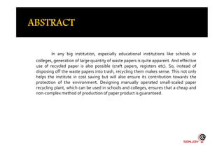 In any big institution, especially educational institutions like schools or
colleges, generation of large quantity of waste papers is quite apparent. And effective
use of recycled paper is also possible (craft papers, registers etc). So, instead of
disposing off the waste papers into trash, recycling them makes sense. This not only
helps the institute in cost saving but will also ensure its contribution towards thehelps the institute in cost saving but will also ensure its contribution towards the
protection of the environment. Designing manually operated small-scaled paper
recycling plant, which can be used in schools and colleges, ensures that a cheap and
non-complex method of production of paper product is guaranteed.
 