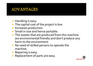  Handling is easy.
 The capital cost of the project is low.
 Increases production.
 Small in size and hence portable.
The wastes that are produced from this machine
Small in size and hence portable.
 The wastes that are produced from this machine
are environmental friendly and don’t produce any
harm to the environment.
 No need of skilled persons to operate the
machine.
 Repairing is easy.
 Replacement of parts are easy.
 