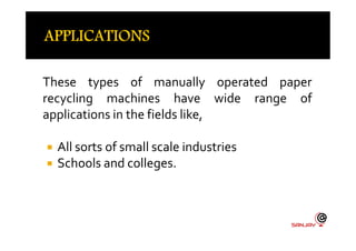 These types of manually operated paper
recycling machines have wide range of
applications in the fields like,
 All sorts of small scale industries
 Schools and colleges.
 