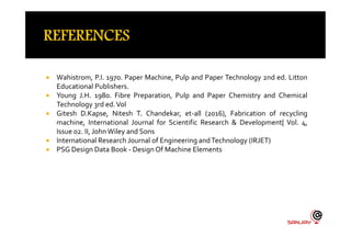  Wahistrom, P.I. 1970. Paper Machine, Pulp and Paper Technology 2nd ed. Litton
Educational Publishers.
 Young J.H. 1980. Fibre Preparation, Pulp and Paper Chemistry and Chemical
Technology 3rd ed.Vol
 Gitesh D.Kapse, Nitesh T. Chandekar, et-all (2016), Fabrication of recycling
machine, International Journal for Scientific Research & Development| Vol. 4,machine, International Journal for Scientific Research & Development| Vol. 4,
Issue 02. II, John Wiley and Sons
 International Research Journal of Engineering andTechnology (IRJET)
 PSG Design Data Book - DesignOf Machine Elements
 