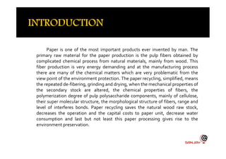 Paper is one of the most important products ever invented by man. The
primary raw material for the paper production is the pulp fibers obtained by
complicated chemical process from natural materials, mainly from wood. This
fiber production is very energy demanding and at the manufacturing process
there are many of the chemical matters which are very problematic from the
view point of the environment protection. The paper recycling, simplified, meansview point of the environment protection. The paper recycling, simplified, means
the repeated de-fibering, grinding and drying, when the mechanical properties of
the secondary stock are altered, the chemical properties of fibers, the
polymerization degree of pulp polysaccharide components, mainly of cellulose,
their super molecular structure, the morphological structure of fibers, range and
level of interferes bonds. Paper recycling saves the natural wood raw stock,
decreases the operation and the capital costs to paper unit, decrease water
consumption and last but not least this paper processing gives rise to the
environment preservation.
 