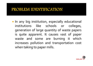  In any big institution, especially educational
institutions like schools or colleges,
generation of large quantity of waste papers
is quite apparent. It causes vast of paperis quite apparent. It causes vast of paper
waste and some are burning it which
increases pollution and transportation cost
when taking to paper mills.
 