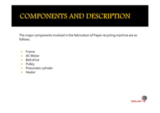 The major components involved in the fabrication of Paper recycling machine are as
follows.
 Frame
 AC Motor AC Motor
 Belt drive
 Pulley
 Pneumatic cylinder
 Heater
 