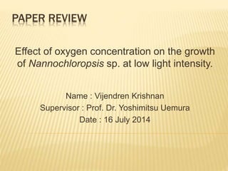 PAPER REVIEW 
Effect of oxygen concentration on the growth 
of Nannochloropsis sp. at low light intensity. 
Name : Vijendren Krishnan 
Supervisor : Prof. Dr. Yoshimitsu Uemura 
Date : 16 July 2014 
 