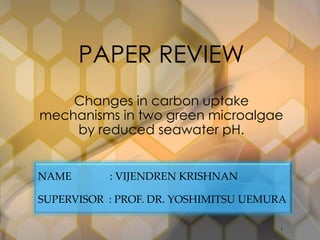 PAPER REVIEW 
Changes in carbon uptake 
mechanisms in two green microalgae 
by reduced seawater pH. 
NAME : VIJENDREN KRISHNAN 
SUPERVISOR : PROF. DR. YOSHIMITSU UEMURA 
1 
 