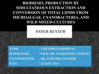 BIODIESEL PRODUCTION BY 
SIMULTANEOUS EXTRACTION AND 
CONVERSION OF TOTAL LIPIDS FROM 
MICROALGAE, CYANOBACTERIA, AND 
WILD MIXED-CULTURES 
PAPER REVIEW 
NAME : VIJENDREN KRISHNAN 
SUPERVISOR : PROF. DR. YOSHIMITSU UEMURA 
CO-SUPERVISOR : DR. NURLIDIA MANSOR 
DATE : 22 SEPT 2014 
 